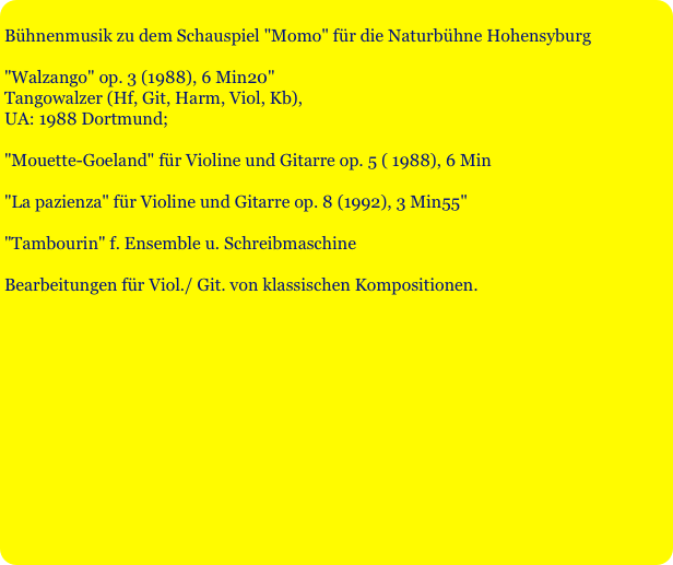 
Bühnenmusik zu dem Schauspiel "Momo" für die Naturbühne Hohensyburg

"Walzango" op. 3 (1988), 6 Min20"
Tangowalzer (Hf, Git, Harm, Viol, Kb),
UA: 1988 Dortmund;

"Mouette-Goeland" für Violine und Gitarre op. 5 ( 1988), 6 Min 

"La pazienza" für Violine und Gitarre op. 8 (1992), 3 Min55" 

"Tambourin" f. Ensemble u. Schreibmaschine 

Bearbeitungen für Viol./ Git. von klassischen Kompositionen.
