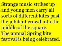 Strange music strikes up and young men carry all sorts of different kites past the jubilant crowd into the middle of the square.
The annual Spring kite festival is being celebrated.
