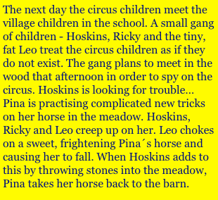 The next day the circus children meet the village children in the school. A small gang of children - Hoskins, Ricky and the tiny, fat Leo treat the circus children as if they do not exist. The gang plans to meet in the wood that afternoon in order to spy on the circus. Hoskins is looking for trouble…
Pina is practising complicated new tricks on her horse in the meadow. Hoskins, Ricky and Leo creep up on her. Leo chokes on a sweet, frightening Pina´s horse and causing her to fall. When Hoskins adds to this by throwing stones into the meadow, Pina takes her horse back to the barn. 
