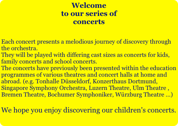Welcometo our series ofconcerts

Each concert presents a melodious journey of discovery through the orchestra.  
They will be played with differing cast sizes as concerts for kids, family concerts and school concerts. 
The concerts have previously been presented within the education programmes of various theatres and concert halls at home and abroad. (e.g. Tonhalle Düsseldorf, Konzerthaus Dortmund, Singapore Symphony Orchestra, Luzern Theatre, Ulm Theatre , Bremen Theatre, Bochumer Symphoniker, Würzburg Theatre ...)

We hope you enjoy discovering our children's concerts. 
