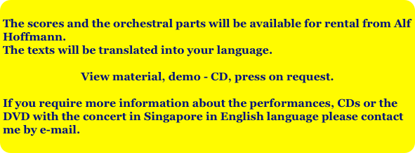 The scores and the orchestral parts will be available for rental from Alf Hoffmann.
The texts will be translated into your language.
View material, demo - CD, press on request.

If you require more information about the performances, CDs or the DVD with the concert in Singapore in English language please contact me by e-mail.